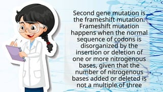 Second gene mutation is
the frameshift mutation.
Frameshift mutation
happens when the normal
sequence of codons is
disorganized by the
insertion or deletion of
one or more nitrogenous
bases, given that the
number of nitrogenous
bases added or deleted is
not a multiple of three
 
