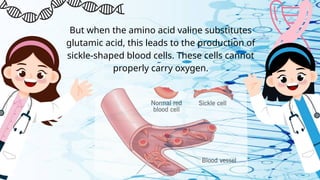 But when the amino acid valine substitutes
glutamic acid, this leads to the production of
sickle-shaped blood cells. These cells cannot
properly carry oxygen.
 