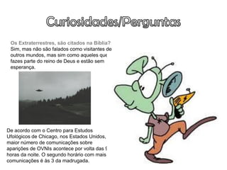 Os Extraterrestres, são citados na Bíblia?
 Sim, mas não são falados como visitantes de
 outros mundos, mas sim como aqueles que não
 fazes parte do reino de Deus e estão sem
 esperança.
                                           A noticia do jornal inglês «The Telegraph»
                                           relata que “Edgar Mitchell, antigo astronauta da
                                           NASA, que já esteve na Lua, garante que os
                                           extraterrestres existem e que durante a sua
                                           carreira teve conhecimento de várias visitas de
                                           OVNI ao planeta Terra, todas elas escondidas”



De acordo com o Centro para Estudos
Ufológicos de Chicago, nos Estados Unidos, o
maior número de comunicações sobre
aparições de OVNIs acontece por volta das 9
horas da noite. O segundo horário com mais
comunicações é às 3 da madrugada.
 