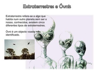 Extraterrestre refere-se a algo que
habita num outro planeta sem ser o
nosso, conhecidos, existem cinco
diferentes tipos de extraterrestres.

Óvni é um objecto voador não
identificado.
 