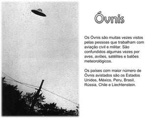 Os Óvnis são muitas vezes vistos
pelas pessoas que trabalham com
aviação civil e militar. São
confundidos algumas vezes por
aves, aviões, satélites e balões
meteorológicos.

Os países com maior número de
Óvnis avistados são os Estados
Unidos, México, Peru, Brasil,
Rússia, Chile e Liechtenstein.
 