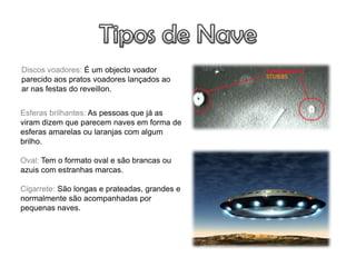 Discos voadores: É um objecto voador
parecido aos pratos voadores lançados ao
ar nas festas do reveillon.


Esferas brilhantes: As pessoas que já as
viram dizem que parecem naves em forma de
esferas amarelas ou laranjas com algum
brilho.

Oval: Tem o formato oval e são brancas ou
azuis com estranhas marcas.

Cigarrete: São longas e prateadas, grandes e
normalmente são acompanhadas por
pequenas naves.
 