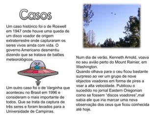 Um caso histórico foi o de Roswell
em 1947 onde houve uma queda de
um disco voador de origem
extraterrestre onde capturaram os
seres vivos ainda com vida. O
governo Americano desmentiu
dizendo que se tratava de balões
                                      Num dia de verão, Kenneth Arnold, voava
meteorológicos.
                                      no seu avião perto do Mount Rainier, em
                                      Washington.
                                      Quando olhava para o ceu ficou bastante
                                      surpreso ao ver um grupo de nove
                                      objectos voadores em forma de pires a
                                      voar a alta velocidade. Publicou o
Um outro caso foi o de Varginha que
                                      sucedido no jornal Eastern Oregonian
aconteceu no Brasil em 1996 e
                                      como se fossem “discos voadores”,mal
consideram o mais importante de
                                      sabia ele que iria marcar uma nova
todos. Que se trata da captura de
                                      observação dos ceus que ficou conhecida
três seres e foram levados para a
                                      até hoje.
Universidade de Campinas.
 