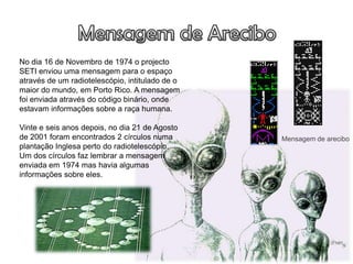 No dia 16 de Novembro de 1974 o projecto
SETI enviou uma mensagem para o espaço
através de um radiotelescópio, intitulado de o
maior do mundo, em Porto Rico. A mensagem
foi enviada através do código binário, onde
estavam informações sobre a raça humana.

Vinte e seis anos depois, no dia 21 de Agosto
de 2001 foram encontrados 2 círculos numa        Mensagem de arecibo
plantação Inglesa perto do radiotelescópio.
Um dos círculos faz lembrar a mensagem
enviada em 1974 mas havia algumas
informações sobre eles.
 
