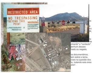 Área 51 é um dos nomes atribuídos à área
militar que se encontra no deserto de
Nevada, nos Estados Unidos. É uma área
tão secreta que o governo norte-americano
só admitiu a sua existência oficial em 1994,
mas com muitas restrições.

É uma base de testes aéreos mais secreta
do planeta, mas é conhecida mundialmente
como que tem "envolvimento" e "contacto"
com extraterrestres. Nenhum desses
argumentos foi confirmado ou negado.

Já foram feitos diversos documentários,
livros e filmes que tratam sobre o tema,
porém, não são imparciais na questão dos
rumores extraterrestres, tratando esta área
como "Sítio extraterrestre".
 