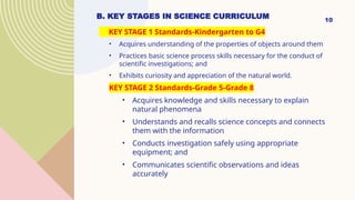 B. KEY STAGES IN SCIENCE CURRICULUM
KEY STAGE 1 Standards-Kindergarten to G4
• Acquires understanding of the properties of objects around them
• Practices basic science process skills necessary for the conduct of
scientific investigations; and
• Exhibits curiosity and appreciation of the natural world.
KEY STAGE 2 Standards-Grade 5-Grade 8
• Acquires knowledge and skills necessary to explain
natural phenomena
• Understands and recalls science concepts and connects
them with the information
• Conducts investigation safely using appropriate
equipment; and
• Communicates scientific observations and ideas
accurately
10
 