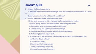 12
SHORT QUIZ
I. Answer the following questions:
1. What are the most important knowledge, skills and values that I learned based on Lesson
1?
2. As a future teacher, what will I do with what I know?
II. Choose the correct answer from the options given.
1. In the basic components of the framework, all imply that science involves
action or doing. Which is not emphasized in the learning of science?
A. Memorizing facts, concepts, principles and theories.
B. Understanding and Applying Scientific Knowledge
C. Developing and Demonstrating Scientific Attitude and Values
D. Performing Scientific Inquiry Skills.
2. As future science teacher, what is the ultimate goal of science in the framework that
each learner should achieve?
A. 21st
Century Literacy
B. Science and Technology Literacy
C. Science, Technology and Society
D. Develop innovators and inventors
 