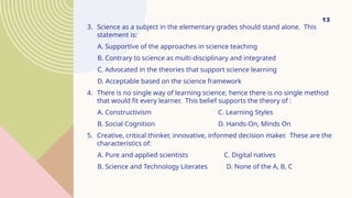 13
3. Science as a subject in the elementary grades should stand alone. This
statement is:
A. Supportive of the approaches in science teaching
B. Contrary to science as multi-disciplinary and integrated
C. Advocated in the theories that support science learning
D. Acceptable based on the science framework
4. There is no single way of learning science, hence there is no single method
that would fit every learner. This belief supports the theory of :
A. Constructivism C. Learning Styles
B. Social Cognition D. Hands-On, Minds On
5. Creative, critical thinker, innovative, informed decision maker. These are the
characteristics of:
A. Pure and applied scientists C. Digital natives
B. Science and Technology Literates D. None of the A, B, C
 