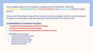 THE ULTIMATE GOAL OF THE SCIENCE CURRICULUM IS TO PRODUCE WHO ARE
SCIENTIFICALLY, ENVIRONMENTALLY, TECHNOLOGICALLY and engineering LITERATE YOUNG
ADULTS
Science and Technology Literacy (STL)- includes the ability to apply scientific and technological
concepts, use the process skills and embrace science attitudes and values in life.
3 COMPONENTS TO ACHIEVE THE GOAL:
• 1. Understanding and applying scientific knowledge,
• 2. Performing scientific processes and skills,
• 3. Developing and demonstrating scientific attitudes and values.
• INDICATORS: Learners become-
• Critical and creative problem solver
• Responsible steward of nature
• Innovative and inventive thinker
• Informed decision maker; and
• Effective communicator
 