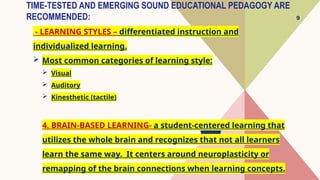 9
TIME-TESTED AND EMERGING SOUND EDUCATIONAL PEDAGOGY ARE
RECOMMENDED:
- LEARNING STYLES – differentiated instruction and
individualized learning.
 Most common categories of learning style:
 Visual
 Auditory
 Kinesthetic (tactile)
4. BRAIN-BASED LEARNING- a student-centered learning that
utilizes the whole brain and recognizes that not all learners
learn the same way. It centers around neuroplasticity or
remapping of the brain connections when learning concepts.
 