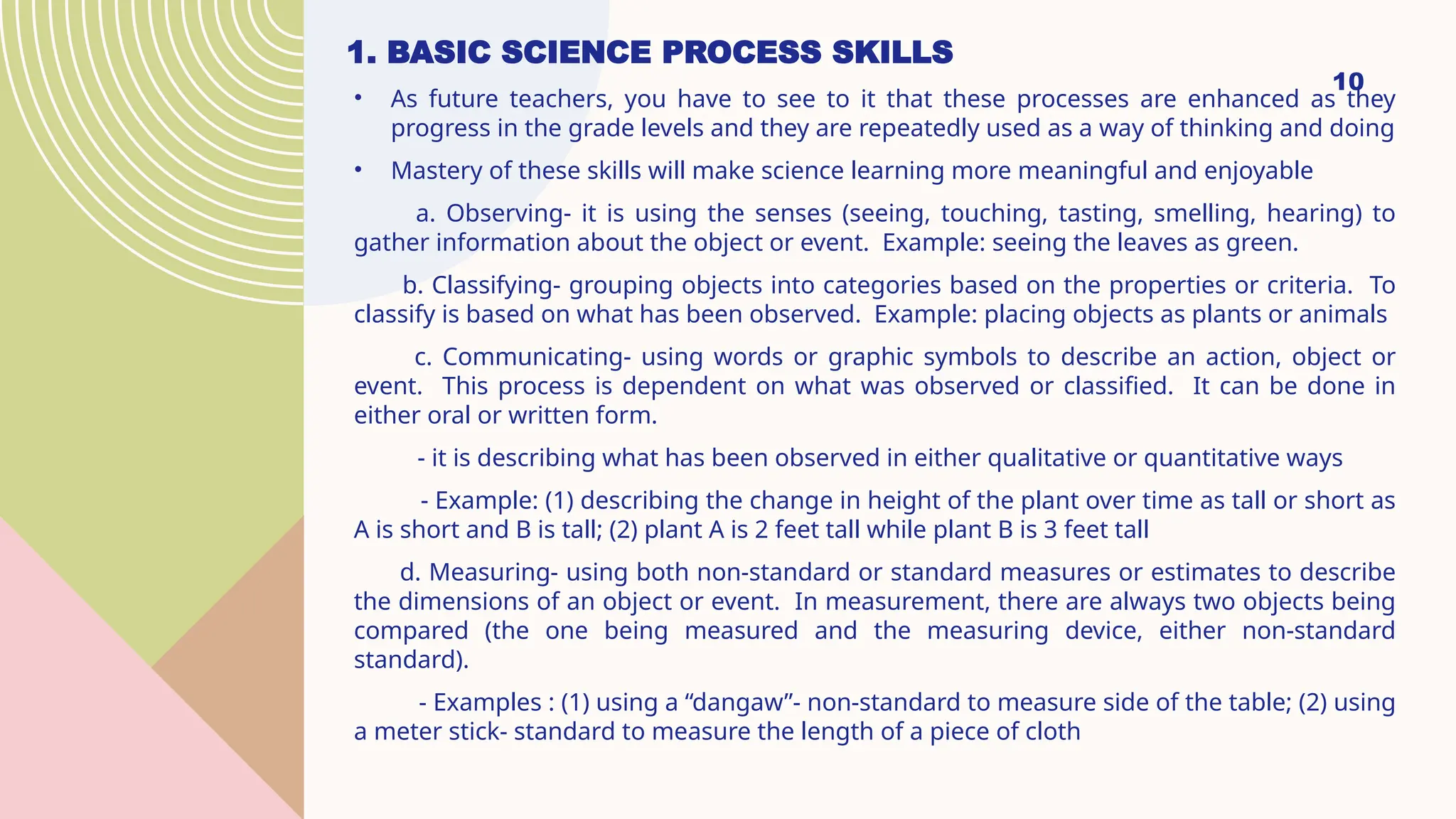 1. BASIC SCIENCE PROCESS SKILLS
10
• As future teachers, you have to see to it that these processes are enhanced as they
progress in the grade levels and they are repeatedly used as a way of thinking and doing
• Mastery of these skills will make science learning more meaningful and enjoyable
a. Observing- it is using the senses (seeing, touching, tasting, smelling, hearing) to
gather information about the object or event. Example: seeing the leaves as green.
b. Classifying- grouping objects into categories based on the properties or criteria. To
classify is based on what has been observed. Example: placing objects as plants or animals
c. Communicating- using words or graphic symbols to describe an action, object or
event. This process is dependent on what was observed or classified. It can be done in
either oral or written form.
- it is describing what has been observed in either qualitative or quantitative ways
- Example: (1) describing the change in height of the plant over time as tall or short as
A is short and B is tall; (2) plant A is 2 feet tall while plant B is 3 feet tall
d. Measuring- using both non-standard or standard measures or estimates to describe
the dimensions of an object or event. In measurement, there are always two objects being
compared (the one being measured and the measuring device, either non-standard
standard).
- Examples : (1) using a “dangaw”- non-standard to measure side of the table; (2) using
a meter stick- standard to measure the length of a piece of cloth
 