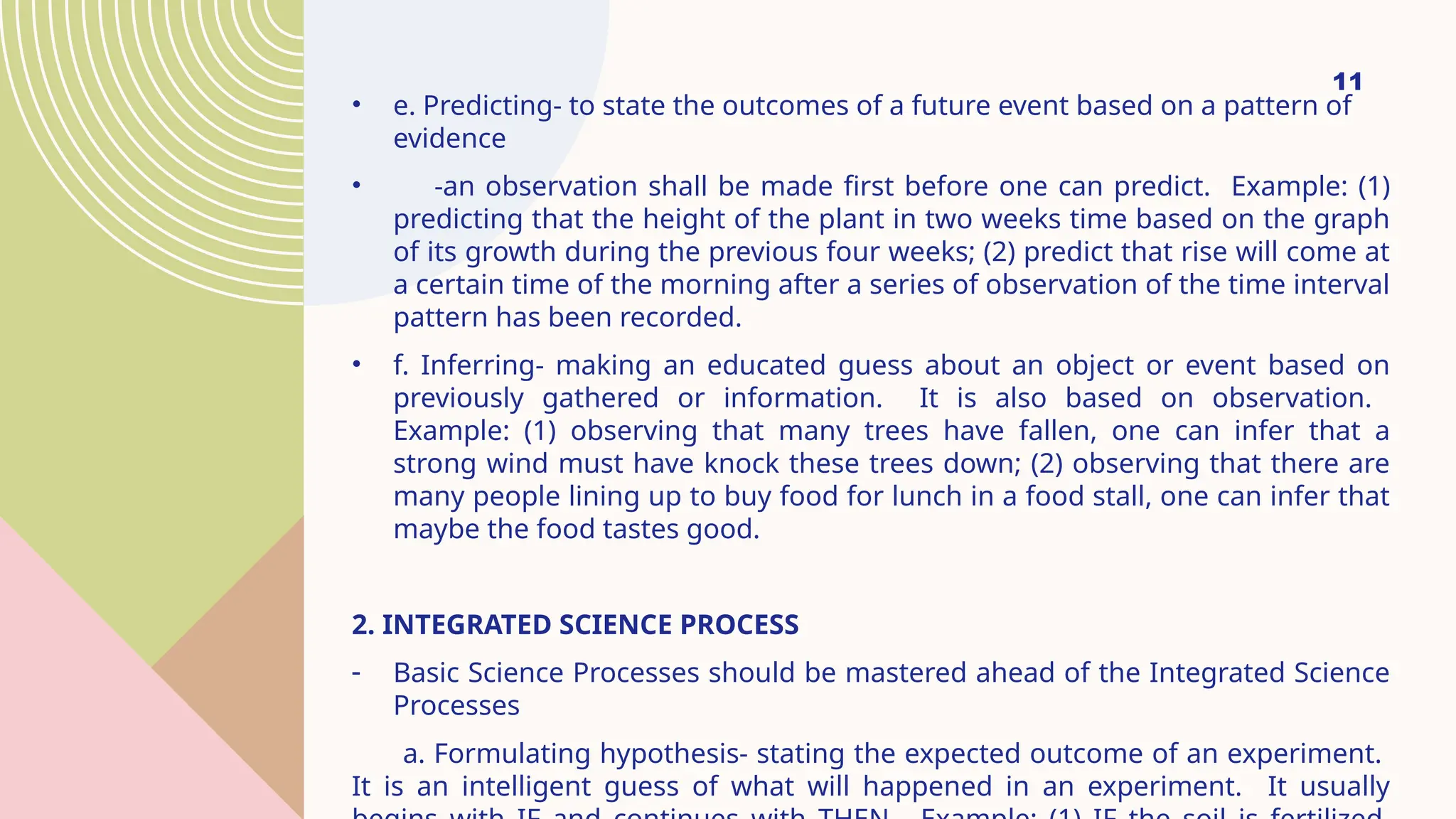 11
• e. Predicting- to state the outcomes of a future event based on a pattern of
evidence
• -an observation shall be made first before one can predict. Example: (1)
predicting that the height of the plant in two weeks time based on the graph
of its growth during the previous four weeks; (2) predict that rise will come at
a certain time of the morning after a series of observation of the time interval
pattern has been recorded.
• f. Inferring- making an educated guess about an object or event based on
previously gathered or information. It is also based on observation.
Example: (1) observing that many trees have fallen, one can infer that a
strong wind must have knock these trees down; (2) observing that there are
many people lining up to buy food for lunch in a food stall, one can infer that
maybe the food tastes good.
2. INTEGRATED SCIENCE PROCESS
- Basic Science Processes should be mastered ahead of the Integrated Science
Processes
a. Formulating hypothesis- stating the expected outcome of an experiment.
It is an intelligent guess of what will happened in an experiment. It usually
 