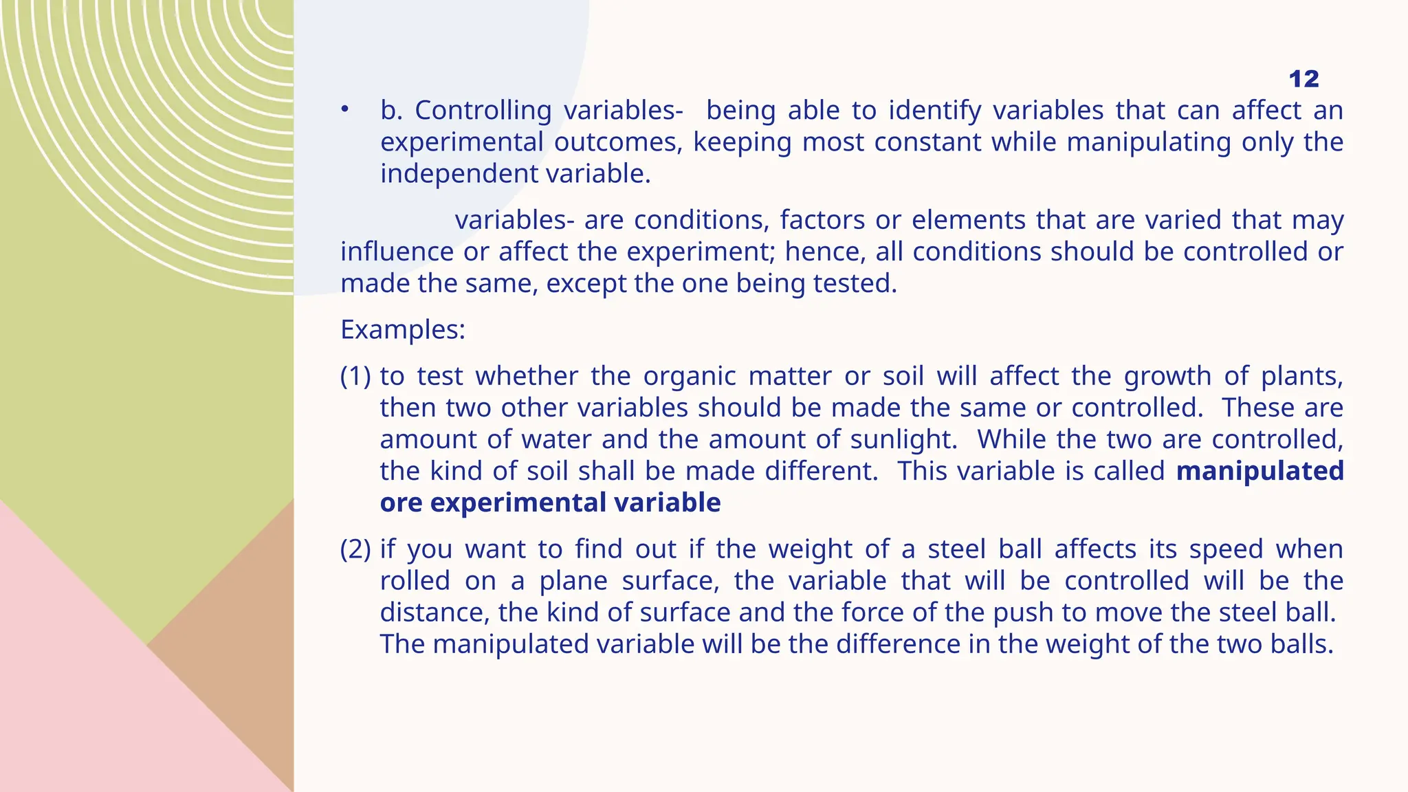 12
• b. Controlling variables- being able to identify variables that can affect an
experimental outcomes, keeping most constant while manipulating only the
independent variable.
variables- are conditions, factors or elements that are varied that may
influence or affect the experiment; hence, all conditions should be controlled or
made the same, except the one being tested.
Examples:
(1) to test whether the organic matter or soil will affect the growth of plants,
then two other variables should be made the same or controlled. These are
amount of water and the amount of sunlight. While the two are controlled,
the kind of soil shall be made different. This variable is called manipulated
ore experimental variable
(2) if you want to find out if the weight of a steel ball affects its speed when
rolled on a plane surface, the variable that will be controlled will be the
distance, the kind of surface and the force of the push to move the steel ball.
The manipulated variable will be the difference in the weight of the two balls.
 