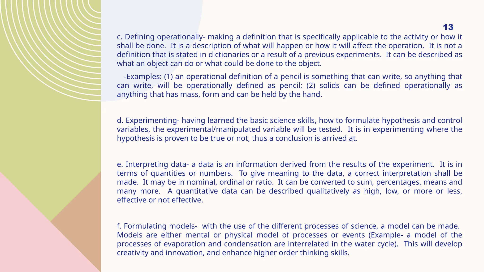 13
c. Defining operationally- making a definition that is specifically applicable to the activity or how it
shall be done. It is a description of what will happen or how it will affect the operation. It is not a
definition that is stated in dictionaries or a result of a previous experiments. It can be described as
what an object can do or what could be done to the object.
-Examples: (1) an operational definition of a pencil is something that can write, so anything that
can write, will be operationally defined as pencil; (2) solids can be defined operationally as
anything that has mass, form and can be held by the hand.
d. Experimenting- having learned the basic science skills, how to formulate hypothesis and control
variables, the experimental/manipulated variable will be tested. It is in experimenting where the
hypothesis is proven to be true or not, thus a conclusion is arrived at.
e. Interpreting data- a data is an information derived from the results of the experiment. It is in
terms of quantities or numbers. To give meaning to the data, a correct interpretation shall be
made. It may be in nominal, ordinal or ratio. It can be converted to sum, percentages, means and
many more. A quantitative data can be described qualitatively as high, low, or more or less,
effective or not effective.
f. Formulating models- with the use of the different processes of science, a model can be made.
Models are either mental or physical model of processes or events (Example- a model of the
processes of evaporation and condensation are interrelated in the water cycle). This will develop
creativity and innovation, and enhance higher order thinking skills.
 