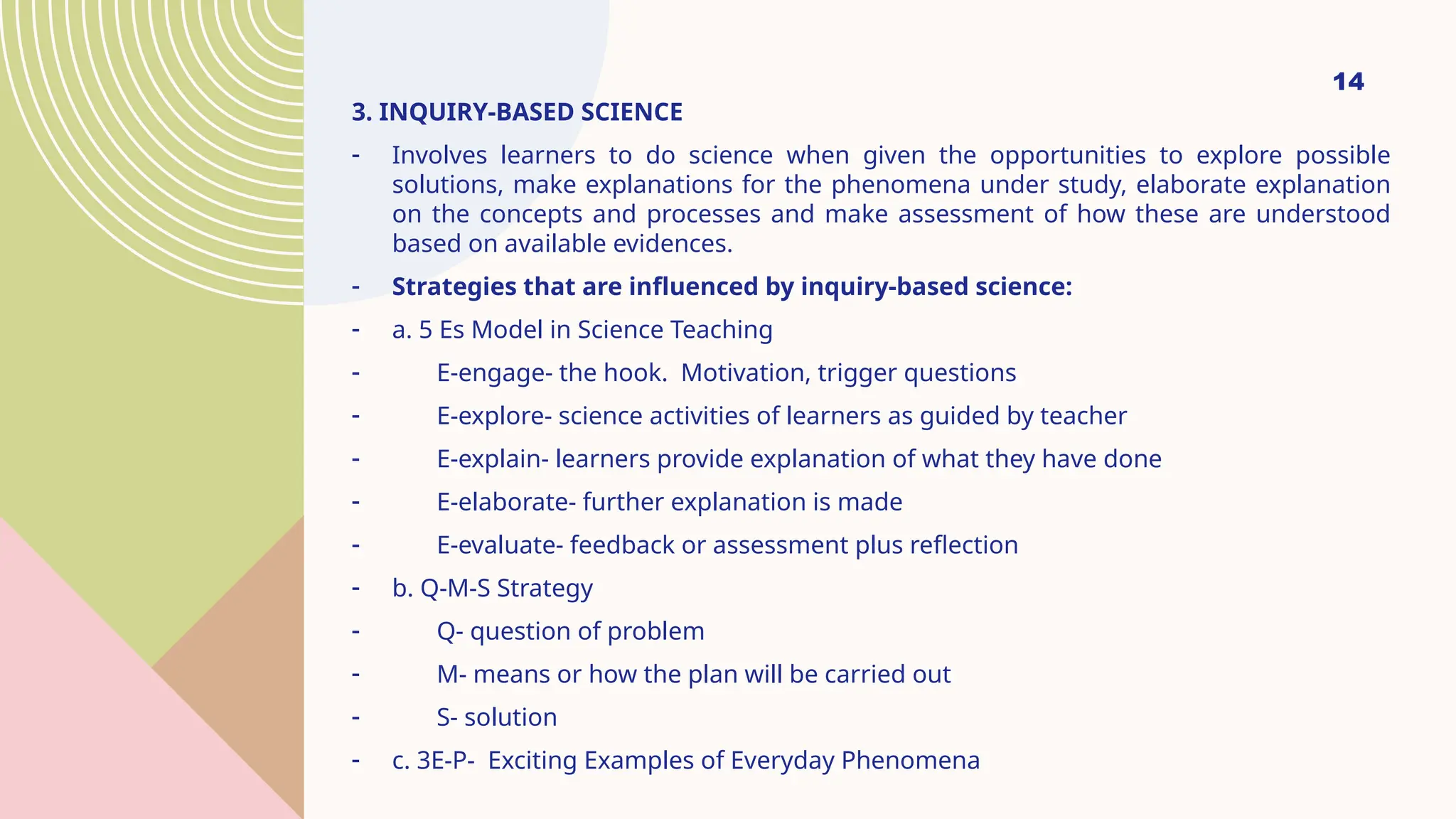 14
3. INQUIRY-BASED SCIENCE
- Involves learners to do science when given the opportunities to explore possible
solutions, make explanations for the phenomena under study, elaborate explanation
on the concepts and processes and make assessment of how these are understood
based on available evidences.
- Strategies that are influenced by inquiry-based science:
- a. 5 Es Model in Science Teaching
- E-engage- the hook. Motivation, trigger questions
- E-explore- science activities of learners as guided by teacher
- E-explain- learners provide explanation of what they have done
- E-elaborate- further explanation is made
- E-evaluate- feedback or assessment plus reflection
- b. Q-M-S Strategy
- Q- question of problem
- M- means or how the plan will be carried out
- S- solution
- c. 3E-P- Exciting Examples of Everyday Phenomena
 