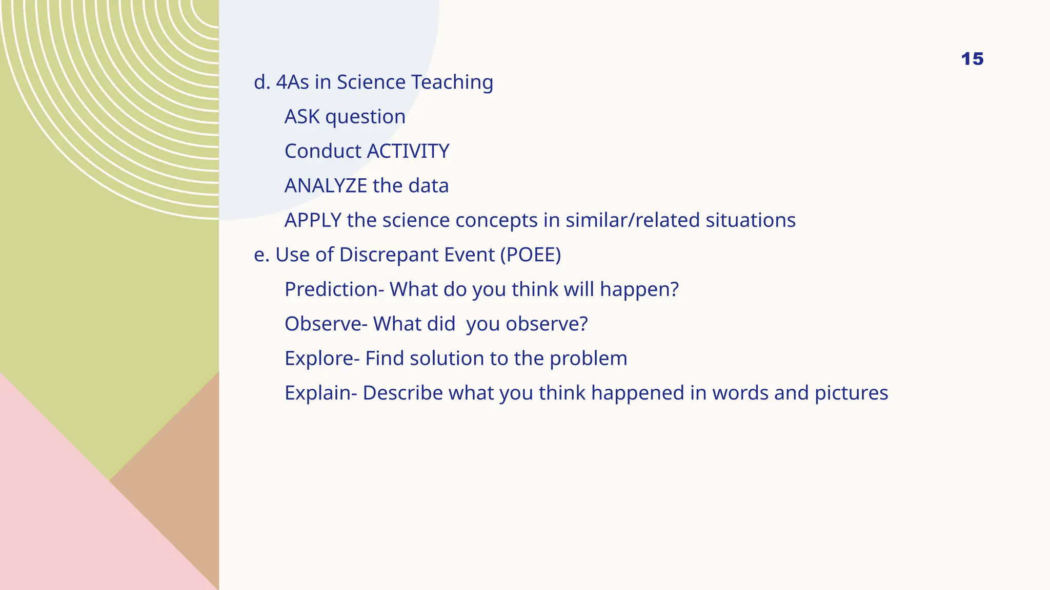 15
d. 4As in Science Teaching
ASK question
Conduct ACTIVITY
ANALYZE the data
APPLY the science concepts in similar/related situations
e. Use of Discrepant Event (POEE)
Prediction- What do you think will happen?
Observe- What did you observe?
Explore- Find solution to the problem
Explain- Describe what you think happened in words and pictures
 