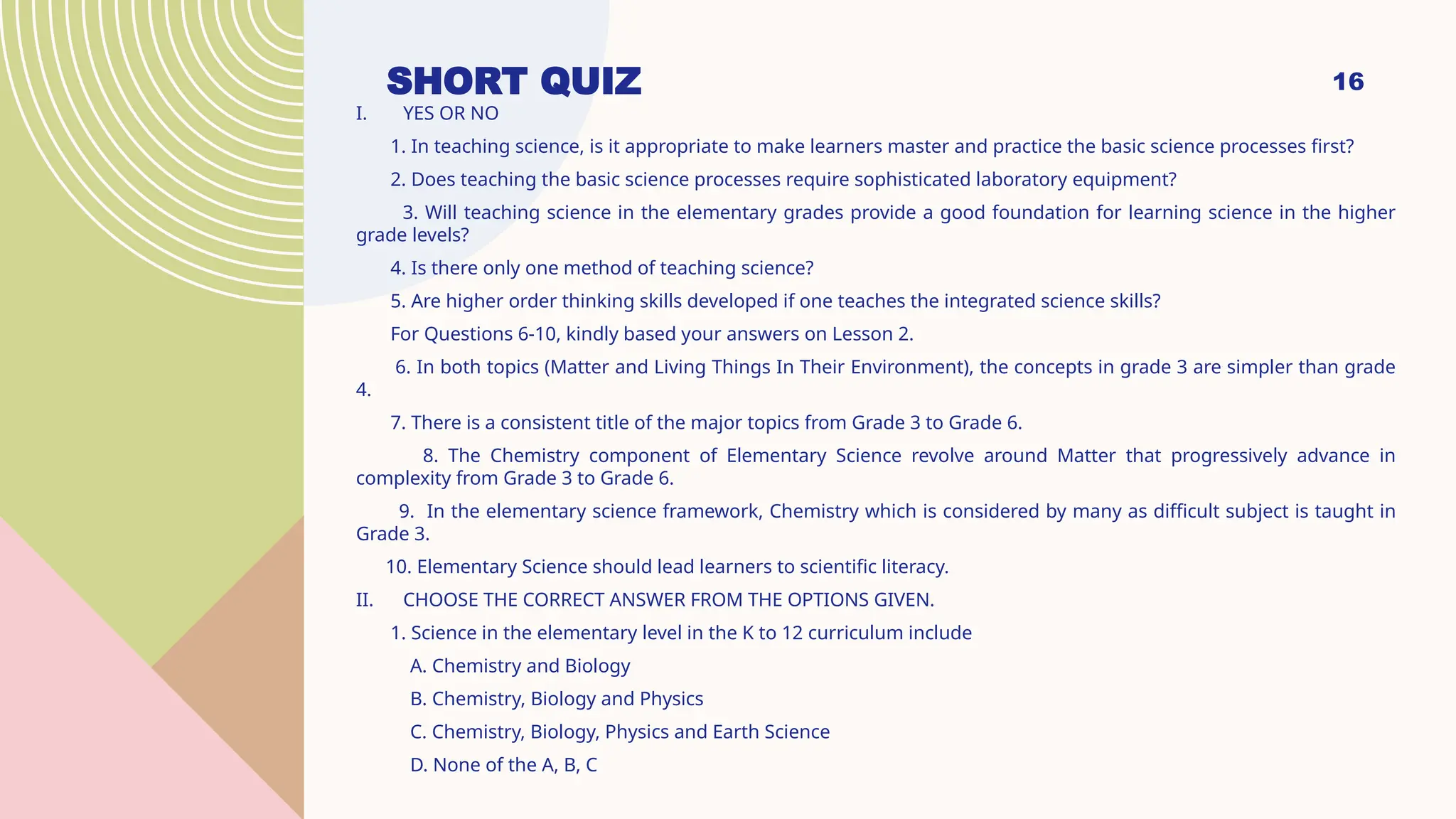16
SHORT QUIZ
I. YES OR NO
1. In teaching science, is it appropriate to make learners master and practice the basic science processes first?
2. Does teaching the basic science processes require sophisticated laboratory equipment?
3. Will teaching science in the elementary grades provide a good foundation for learning science in the higher
grade levels?
4. Is there only one method of teaching science?
5. Are higher order thinking skills developed if one teaches the integrated science skills?
For Questions 6-10, kindly based your answers on Lesson 2.
6. In both topics (Matter and Living Things In Their Environment), the concepts in grade 3 are simpler than grade
4.
7. There is a consistent title of the major topics from Grade 3 to Grade 6.
8. The Chemistry component of Elementary Science revolve around Matter that progressively advance in
complexity from Grade 3 to Grade 6.
9. In the elementary science framework, Chemistry which is considered by many as difficult subject is taught in
Grade 3.
10. Elementary Science should lead learners to scientific literacy.
II. CHOOSE THE CORRECT ANSWER FROM THE OPTIONS GIVEN.
1. Science in the elementary level in the K to 12 curriculum include
A. Chemistry and Biology
B. Chemistry, Biology and Physics
C. Chemistry, Biology, Physics and Earth Science
D. None of the A, B, C
 