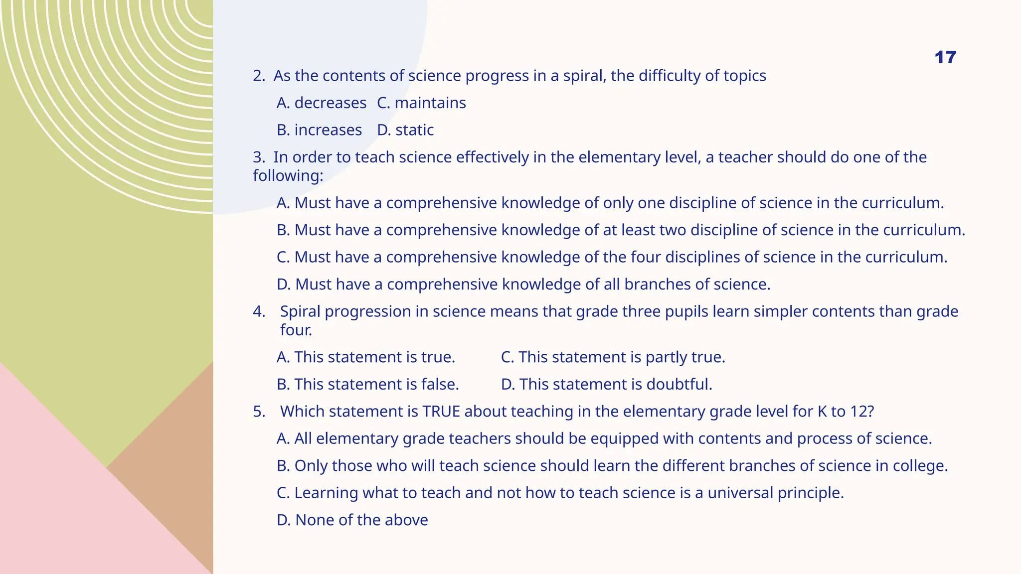 17
2. As the contents of science progress in a spiral, the difficulty of topics
A. decreases C. maintains
B. increases D. static
3. In order to teach science effectively in the elementary level, a teacher should do one of the
following:
A. Must have a comprehensive knowledge of only one discipline of science in the curriculum.
B. Must have a comprehensive knowledge of at least two discipline of science in the curriculum.
C. Must have a comprehensive knowledge of the four disciplines of science in the curriculum.
D. Must have a comprehensive knowledge of all branches of science.
4. Spiral progression in science means that grade three pupils learn simpler contents than grade
four.
A. This statement is true. C. This statement is partly true.
B. This statement is false. D. This statement is doubtful.
5. Which statement is TRUE about teaching in the elementary grade level for K to 12?
A. All elementary grade teachers should be equipped with contents and process of science.
B. Only those who will teach science should learn the different branches of science in college.
C. Learning what to teach and not how to teach science is a universal principle.
D. None of the above
 