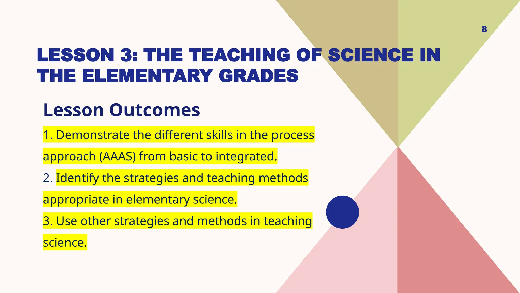 LESSON 3: THE TEACHING OF SCIENCE IN
THE ELEMENTARY GRADES
Lesson Outcomes
1. Demonstrate the different skills in the process
approach (AAAS) from basic to integrated.
2. Identify the strategies and teaching methods
appropriate in elementary science.
3. Use other strategies and methods in teaching
science.
8
 