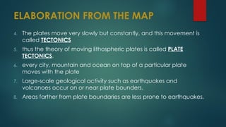 ELABORATION FROM THE MAP
4. The plates move very slowly but constantly, and this movement is
called TECTONICS
5. thus the theory of moving lithospheric plates is called PLATE
TECTONICS.
6. every city, mountain and ocean on top of a particular plate
moves with the plate
7. Large-scale geological activity such as earthquakes and
volcanoes occur on or near plate bounders.
8. Areas farther from plate boundaries are less prone to earthquakes.
 