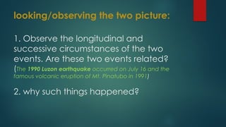 looking/observing the two picture:
1. Observe the longitudinal and
successive circumstances of the two
events. Are these two events related?
(The 1990 Luzon earthquake occurred on July 16 and the
famous volcanic eruption of Mt. Pinatubo in 1991)
2. why such things happened?
 