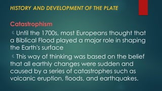 HISTORY AND DEVELOPMENT OF THE PLATE
Catastrophism
Until the 1700s, most Europeans thought that
a Biblical Flood played a major role in shaping
the Earth's surface
This way of thinking was based on the belief
that all earthly changes were sudden and
caused by a series of catastrophes such as
volcanic eruption, floods, and earthquakes.
 