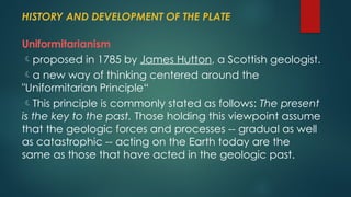HISTORY AND DEVELOPMENT OF THE PLATE
Uniformitarianism
proposed in 1785 by James Hutton, a Scottish geologist.
a new way of thinking centered around the
"Uniformitarian Principle“
This principle is commonly stated as follows: The present
is the key to the past. Those holding this viewpoint assume
that the geologic forces and processes -- gradual as well
as catastrophic -- acting on the Earth today are the
same as those that have acted in the geologic past.
 