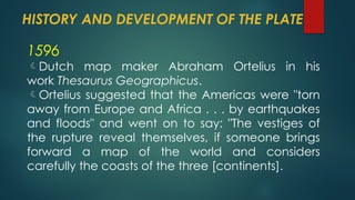 HISTORY AND DEVELOPMENT OF THE PLATE
1596
Dutch map maker Abraham Ortelius in his
work Thesaurus Geographicus.
Ortelius suggested that the Americas were "torn
away from Europe and Africa . . . by earthquakes
and floods" and went on to say: "The vestiges of
the rupture reveal themselves, if someone brings
forward a map of the world and considers
carefully the coasts of the three [continents].
 