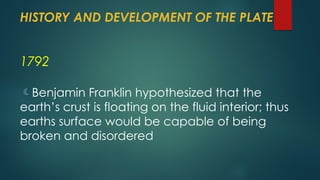 HISTORY AND DEVELOPMENT OF THE PLATE
1792
Benjamin Franklin hypothesized that the
earth’s crust is floating on the fluid interior; thus
earths surface would be capable of being
broken and disordered
 