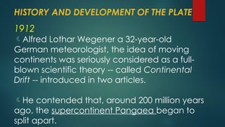 HISTORY AND DEVELOPMENT OF THE PLATE
1912
Alfred Lothar Wegener a 32-year-old
German meteorologist, the idea of moving
continents was seriously considered as a full-
blown scientific theory -- called Continental
Drift -- introduced in two articles.
He contended that, around 200 million years
ago, the supercontinent Pangaea began to
split apart.
 