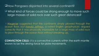 How Pangaea disjointed into several continent?
 What kind of forces could be strong enough to move such
large masses of solid rock over such great distances?
Wegener suggested that the continents simply plowed through the
ocean floor, but Harold Jeffreys, a noted English geophysicist, argued
correctly that it was physically impossible for a large mass of solid rock
to plow through the ocean floor without breaking up.
CONVECTION CELLS- it is a convective currents within the earth mantle
known to be the driving force for plate movements.
 