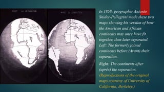 In 1858, geographer Antonio
Snider-Pellegrini made these two
maps showing his version of how
the American and African
continents may once have fit
together, then later separated.
Left: The formerly joined
continents before (Avant) their
separation.
Right: The continents after
(après) the separation.
(Reproductions of the original
maps courtesy of University of
California, Berkeley.)
 