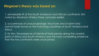 Wegener's theory was based on:
1. remarkable fit of the South American and African continents, first
noted by Abraham Ortelius three centuries earlier.
2. occurrences of unusual geologic structures and of plant and
animal fossils found on the matching coastlines of South America and
Africa.
3. To him, the presence of identical fossil species along the coastal
parts of Africa and South America was the most compelling evidence
that the two continents were once joined.
 