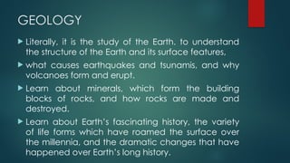 GEOLOGY
 Literally, it is the study of the Earth. to understand
the structure of the Earth and its surface features,
 what causes earthquakes and tsunamis, and why
volcanoes form and erupt.
 Learn about minerals, which form the building
blocks of rocks, and how rocks are made and
destroyed.
 Learn about Earth’s fascinating history, the variety
of life forms which have roamed the surface over
the millennia, and the dramatic changes that have
happened over Earth’s long history.
 