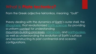 What is Plate tectonics?
From the Greek adjective tektonikos, meaning “built”
theory dealing with the dynamics of Earth’s outer shell, the
lithosphere, that revolutionized Earth sciences by providing
a uniform context for understanding
mountain-building processes, volcanoes, and earthquakes,
as well as understanding the evolution of Earth’s surface
and reconstructing its past continental and oceanic
configurations.
 