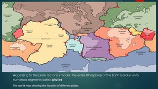 According to the plate tectonics model, the entire lithosphere of the Earth is broken into
numerous segments called plates
The world map showing the location of different plates.
 