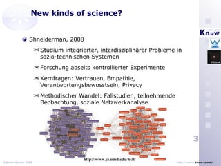 New kinds of science? Shneiderman, 2008 Studium integrierter, interdisziplinärer Probleme in sozio-technischen Systemen Forschung abseits kontrollierter Experimente Kernfragen:  Vertrauen, Empathie, Verantwortungsbewusstsein, Privacy Methodischer Wandel: Fallstudien, teilnehmende Beobachtung, soziale Netzwerkanalyse http://www.cs.umd.edu/hcil/ 