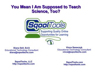 You Mean I Am Supposed to Teach Science, Too? Diana Dell, Ed.S Educational Technology Consultant [email_address] Vince Szewczyk Educational Technology Consultant [email_address] SqoolTechs, LLC http://sqooltechs.com SqoolTools.com http://sqooltools.com 