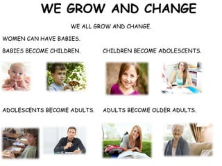 WE GROW AND CHANGE
WE ALL GROW AND CHANGE.
WOMEN CAN HAVE BABIES.
BABIES BECOME CHILDREN. CHILDREN BECOME ADOLESCENTS.
ADOLESCENTS BECOME ADULTS. ADULTS BECOME OLDER ADULTS.
 