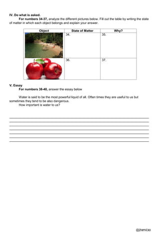 IV. Do what is asked.
For numbers 34-37, analyze the different pictures below. Fill out the table by writing the state
of matter in which each object belongs and explain your answer.
Object State of Matter Why?
34. 35.
36. 37.
V. Essay
For numbers 38-40, answer the essay below
Water is said to be the most powerful liquid of all. Often times they are useful to us but
sometimes they tend to be also dangerous.
How important is water to us?
________________________________________________________________________________
________________________________________________________________________________
________________________________________________________________________________
________________________________________________________________________________
________________________________________________________________________________
________________________________________________________________________________
________________________________________________________________________________
@jhenli30
 