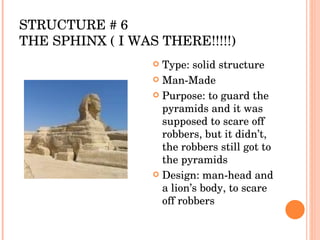 STRUCTURE # 6 THE SPHINX ( I WAS THERE!!!!!) Type: solid structure Man-Made Purpose: to guard the pyramids and it was supposed to scare off robbers, but it didn’t, the robbers still got to the pyramids Design: man-head and a lion’s body, to scare off robbers  
