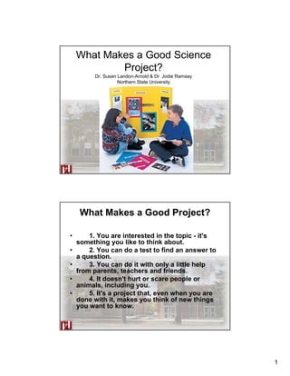 What Makes a Good Science
            Project?
          Dr. Susan Landon-Arnold & Dr. Jodie Ramsay
                    Northern State University




                       Northern State University




     What Makes a Good Project?

•       1. You are interested in the topic - it's
    something you like to think about.
•       2. You can do a test to find an answer to
    a question.
•       3. You can do it with only a little help
    from parents, teachers and friends.
•       4. It doesn't hurt or scare people or
    animals, including you.
•       5. It's a project that, even when you are
    done with it, makes you think of new things
    you want to know.

                       Northern State University




                                                       1
 