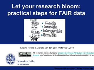 Discover the world at Leiden University
Kristina Hettne & Michelle van den Berk FWN 18/04/2019
Let your research bloom:
practical steps for FAIR data
All content is licensed under a Creative Commons Attribution 4.0 Internation
License logo’s excluded and unless specified otherwise in the caption of an
 