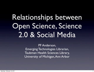 Relationships between
                     Open Science, Science
                      2.0 & Social Media
                                        PF Anderson,
                              Emerging Technologies Librarian,
                              Taubman Health Sciences Library,
                              University of Michigan, Ann Arbor



Saturday, February 19, 2011                                       1
 