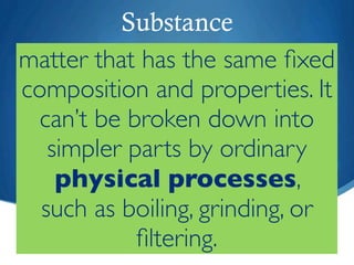 Substance
matter that has the same ﬁxed
composition and properties. It
  can’t be broken down into
   simpler parts by ordinary
    physical processes,
  such as boiling, grinding, or
            ﬁltering.
 