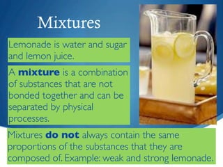 Mixtures
Lemonade is water and sugar
and lemon juice.
A mixture is a combination
of substances that are not
bonded together and can be
separated by physical
processes.
Mixtures do not always contain the same
proportions of the substances that they are
composed of. Example: weak and strong lemonade.
 