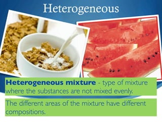 Heterogeneous




Heterogeneous mixture - type of mixture
where the substances are not mixed evenly.
The different areas of the mixture have different
compositions.
 