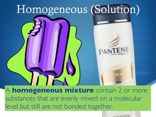 Homogeneous (Solution)




A homogeneous mixture contain 2 or more
substances that are evenly mixed on a molecular
level but still are not bonded together.
 