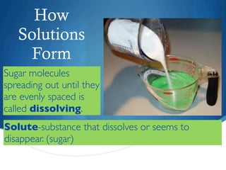 How
   Solutions
    Form
Sugar molecules
spreading out until they
are evenly spaced is
called dissolving.
Solute-substance that dissolves or seems to
disappear. (sugar)
 