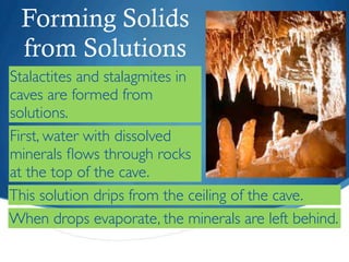 Forming Solids
 from Solutions
Stalactites and stalagmites in
caves are formed from
solutions.
First, water with dissolved
minerals ﬂows through rocks
at the top of the cave.
This solution drips from the ceiling of the cave.
When drops evaporate, the minerals are left behind.
 